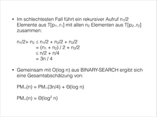 Im schlechtesten Fall führt ein rekursiver Aufruf n1/2
Elemente aus T[p1..r1] mit allen n2 Elementen aus T[p2..r2]
zusammen: 

•

 

n1/2+ n2 ≤ n1/2 + n2/2 + n2/2 
= (n1 + n2) / 2 + n2/2 
≤ n/2 + n/4 
= 3n / 4
Gemeinsam mit O(log n) aus BINARY-SEARCH ergibt sich
eine Gesamtabschätzung von: 

•

 

PM∞(n) = PM∞(3n/4) + Θ(log n) 
 

PM∞(n) = Θ(log2 n)

 