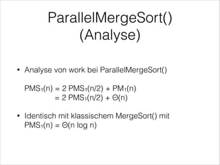 ParallelMergeSort()
(Analyse)
Analyse von work bei ParallelMergeSort() 

•

 

PMS1(n) = 2 PMS1(n/2) + PM1(n) 
= 2 PMS1(n/2) + Θ(n)
•

Identisch mit klassischem MergeSort() mit  
PMS1(n) = Θ(n log n)

 