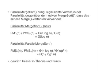 ParallelMergeSort() bringt signiﬁkante Vorteile in der
Parallelität gegenüber dem naiven MergeSort()’, dass das
serielle Merge()-Verfahren verwendet: 

•

 

Parallelität MergeSort()’ (naiv) 
 

PM’1(n) / PMS∞(n) = Θ(n log n) / Θ(n) 
= Θ(log n) 
 

Parallelität ParallelMergeSort() 
 

PMS1(n) / PMS∞(n) = Θ(n log n) / Θ(log3 n) 
= Θ(n / log2 n)
•

deutlich besser in Theorie und Praxis

 