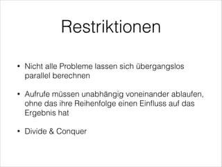 Restriktionen
•

Nicht alle Probleme lassen sich übergangslos
parallel berechnen

•

Aufrufe müssen unabhängig voneinander ablaufen,
ohne das ihre Reihenfolge einen Einﬂuss auf das
Ergebnis hat

•

Divide & Conquer

 