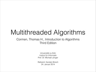 Multithreaded Algorithms
Cormen, Thomas H., Introduction to Algorithms
Third Edition

Universität zu Köln 
Institut für Informatik
Prof. Dr. Michael Jünger

!

Referent: Kersten Broich  
24. Januar 2014

 