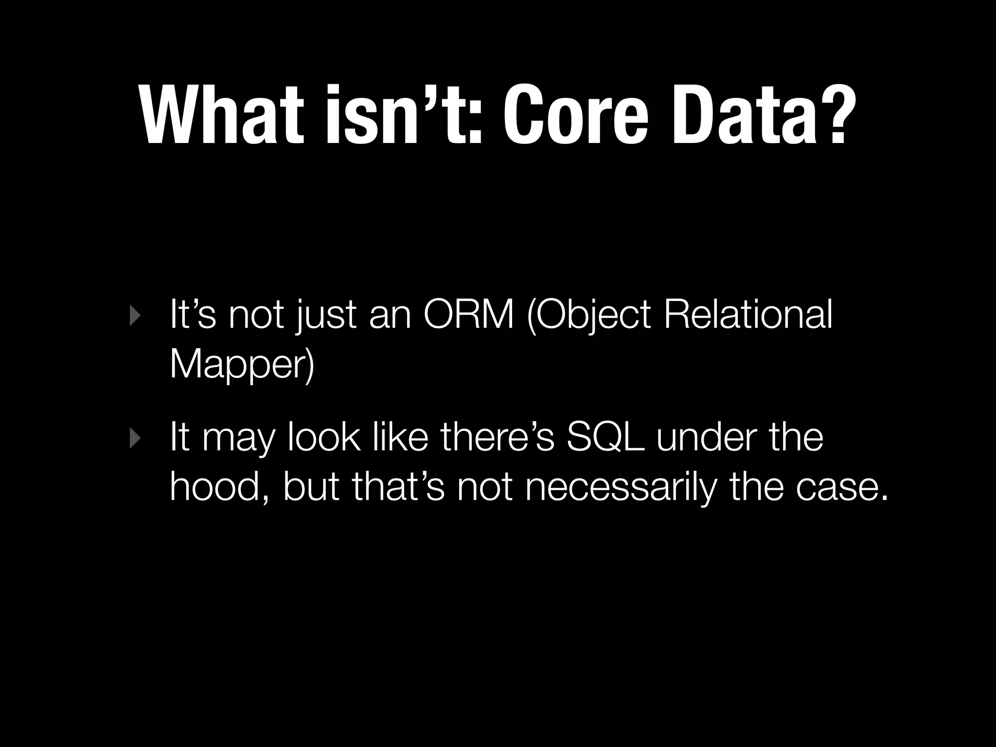 What isn’t: Core Data?

‣ It’s not just an ORM (Object Relational
  Mapper)
‣ It may look like there’s SQL under the
  hood, but that’s not necessarily the case.
 