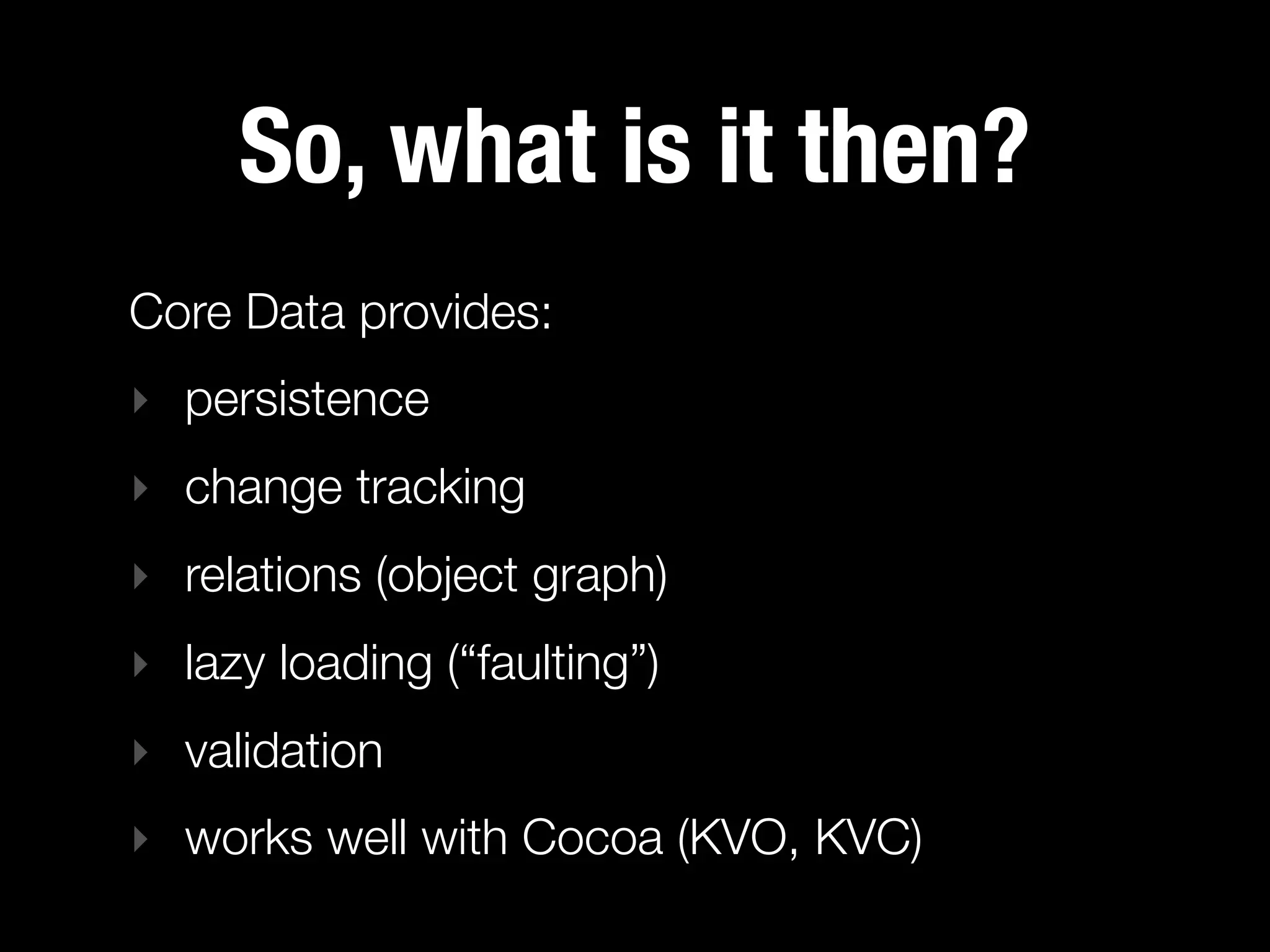 So, what is it then?
Core Data provides:
‣ persistence
‣ change tracking
‣ relations (object graph)
‣ lazy loading (“faulting”)
‣ validation
‣ works well with Cocoa (KVO, KVC)
 