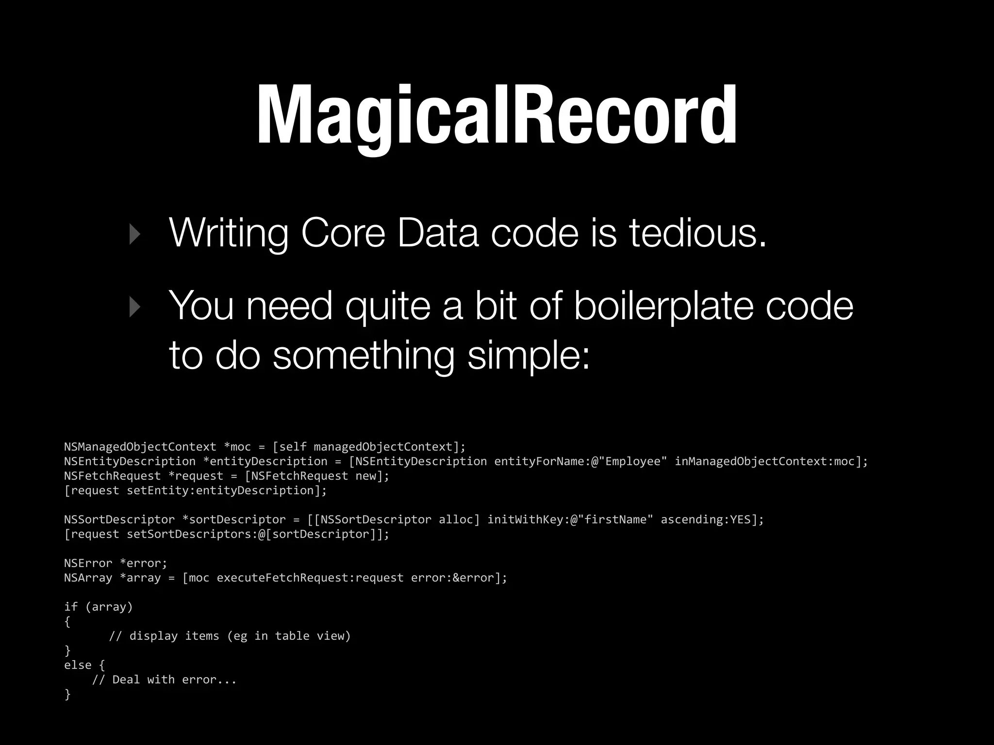MagicalRecord
           ‣ Writing Core Data code is tedious.
           ‣ You need quite a bit of boilerplate code
             to do something simple:

NSManagedObjectContext  *moc  =  [self  managedObjectContext];
NSEntityDescription  *entityDescription  =  [NSEntityDescription  entityForName:@"Employee"  inManagedObjectContext:moc];
NSFetchRequest  *request  =  [NSFetchRequest  new];
[request  setEntity:entityDescription];
  
NSSortDescriptor  *sortDescriptor  =  [[NSSortDescriptor  alloc]  initWithKey:@"firstName"  ascending:YES];
[request  setSortDescriptors:@[sortDescriptor]];
  
NSError  *error;
NSArray  *array  =  [moc  executeFetchRequest:request  error:&error];

if  (array)
{
           //  display  items  (eg  in  table  view)
}
else  {
        //  Deal  with  error...
}
 