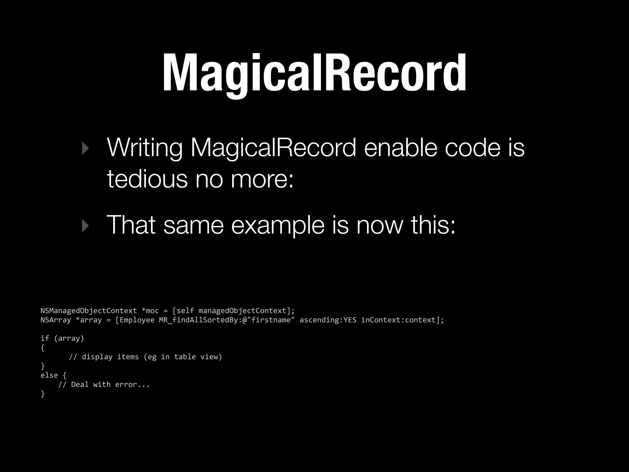 MagicalRecord
           ‣ Writing MagicalRecord enable code is
             tedious no more:
           ‣ That same example is now this:


NSManagedObjectContext  *moc  =  [self  managedObjectContext];
NSArray  *array  =  [Employee  MR_findAllSortedBy:@"firstname"  ascending:YES  inContext:context];

if  (array)
{
           //  display  items  (eg  in  table  view)
}
else  {
        //  Deal  with  error...
}
 