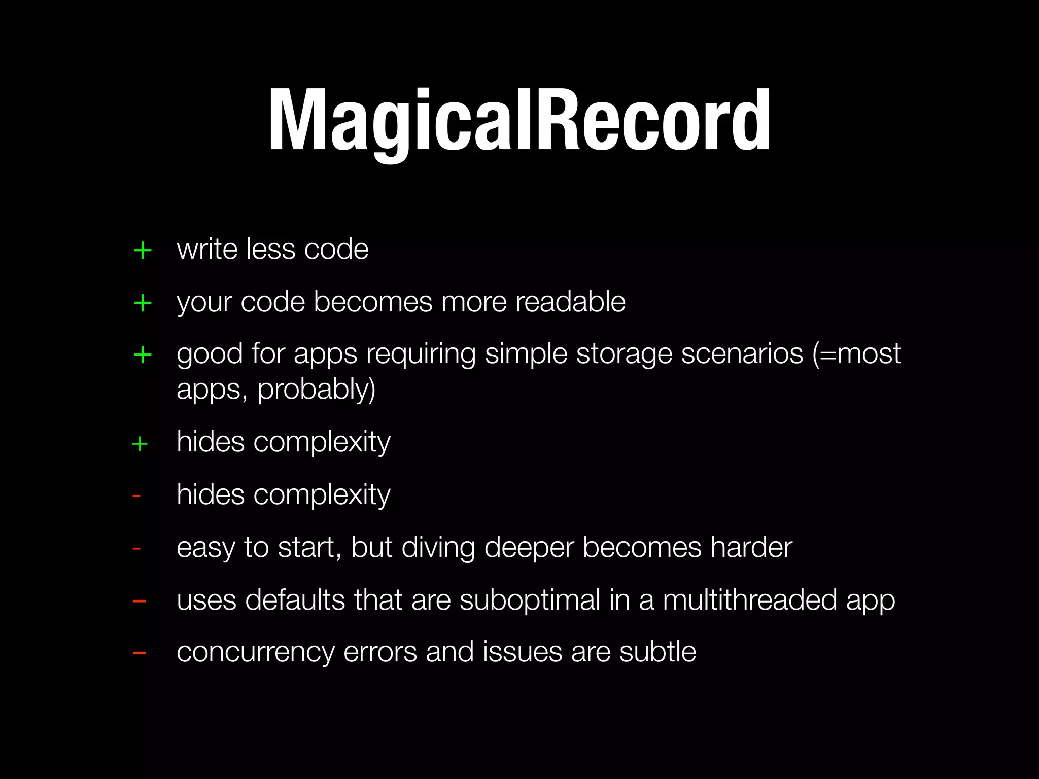 MagicalRecord
+ write less code
+ your code becomes more readable
+ good for apps requiring simple storage scenarios (=most
  apps, probably)
+ hides complexity
-   hides complexity
-   easy to start, but diving deeper becomes harder
- uses defaults that are suboptimal in a multithreaded app
- concurrency errors and issues are subtle
 