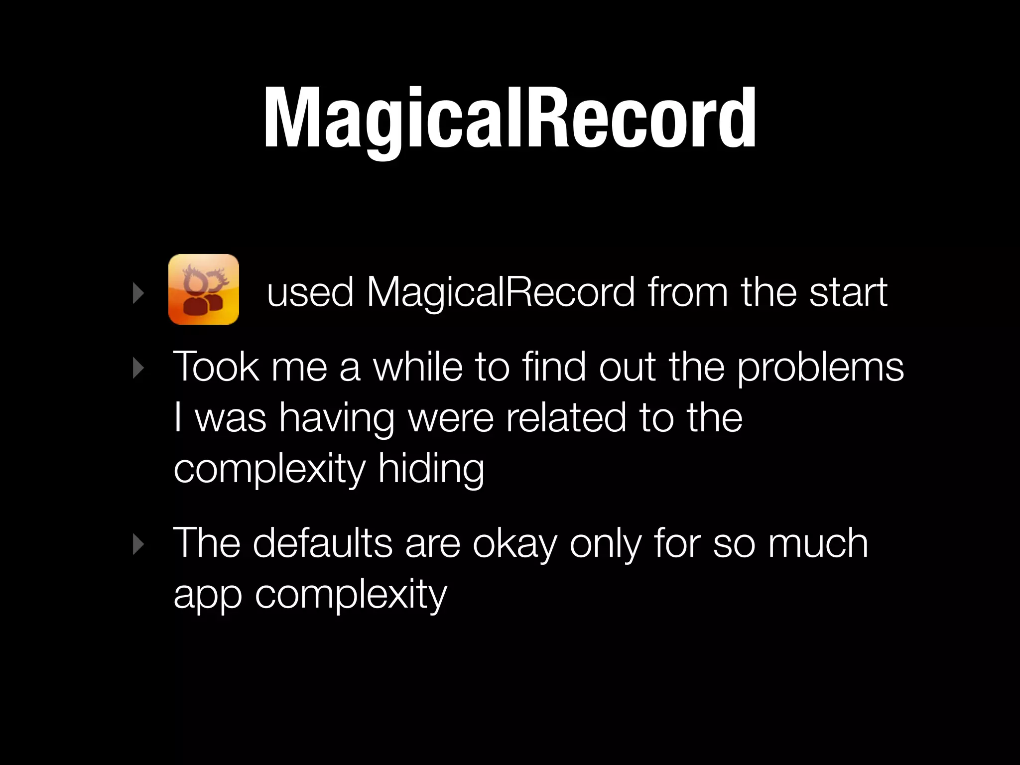 MagicalRecord
‣      used MagicalRecord from the start
‣ Took me a while to ﬁnd out the problems
  I was having were related to the
  complexity hiding
‣ The defaults are okay only for so much
  app complexity
 