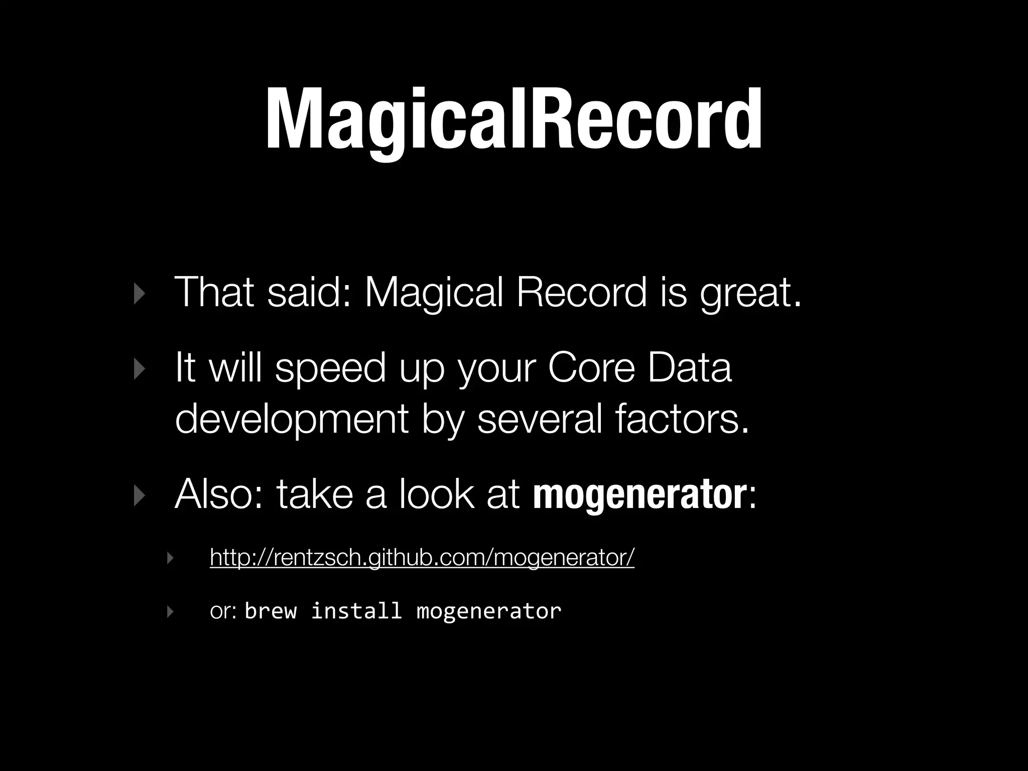MagicalRecord
‣ That said: Magical Record is great.
‣ It will speed up your Core Data
  development by several factors.
‣ Also: take a look at mogenerator:
 ‣   http://rentzsch.github.com/mogenerator/

 ‣   or: brew  install  mogenerator
 