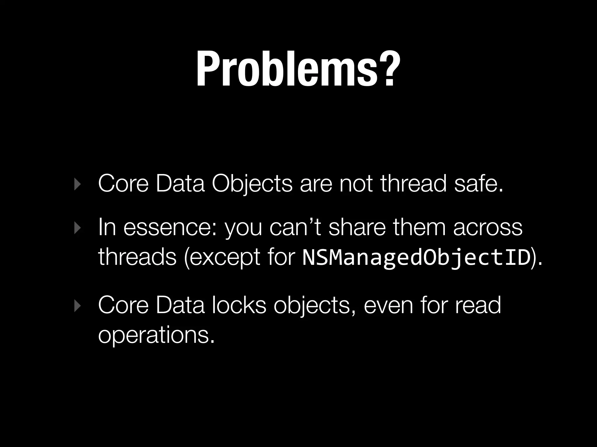 Problems?

‣ Core Data Objects are not thread safe.
‣ In essence: you can’t share them across
  threads (except for NSManagedObjectID).
‣ Core Data locks objects, even for read
  operations.
 