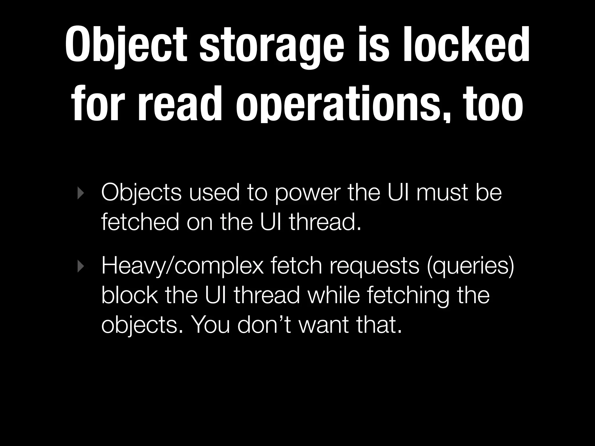 Object storage is locked
for read operations, too
‣ Objects used to power the UI must be
  fetched on the UI thread.
‣ Heavy/complex fetch requests (queries)
  block the UI thread while fetching the
  objects. You don’t want that.
 