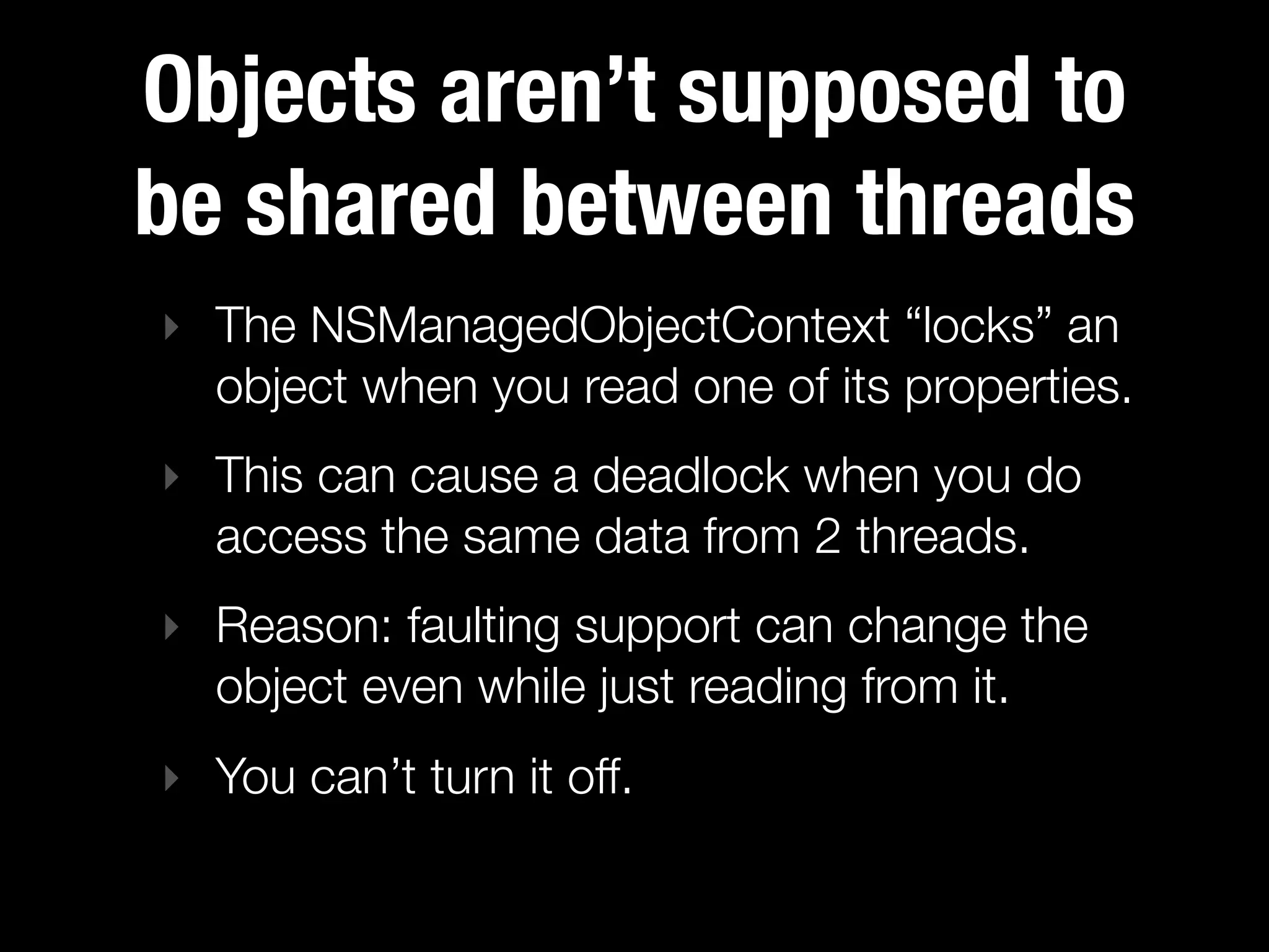 Objects aren’t supposed to
be shared between threads
‣ The NSManagedObjectContext “locks” an
  object when you read one of its properties.
‣ This can cause a deadlock when you do
  access the same data from 2 threads.
‣ Reason: faulting support can change the
  object even while just reading from it.
‣ You can’t turn it off.
 