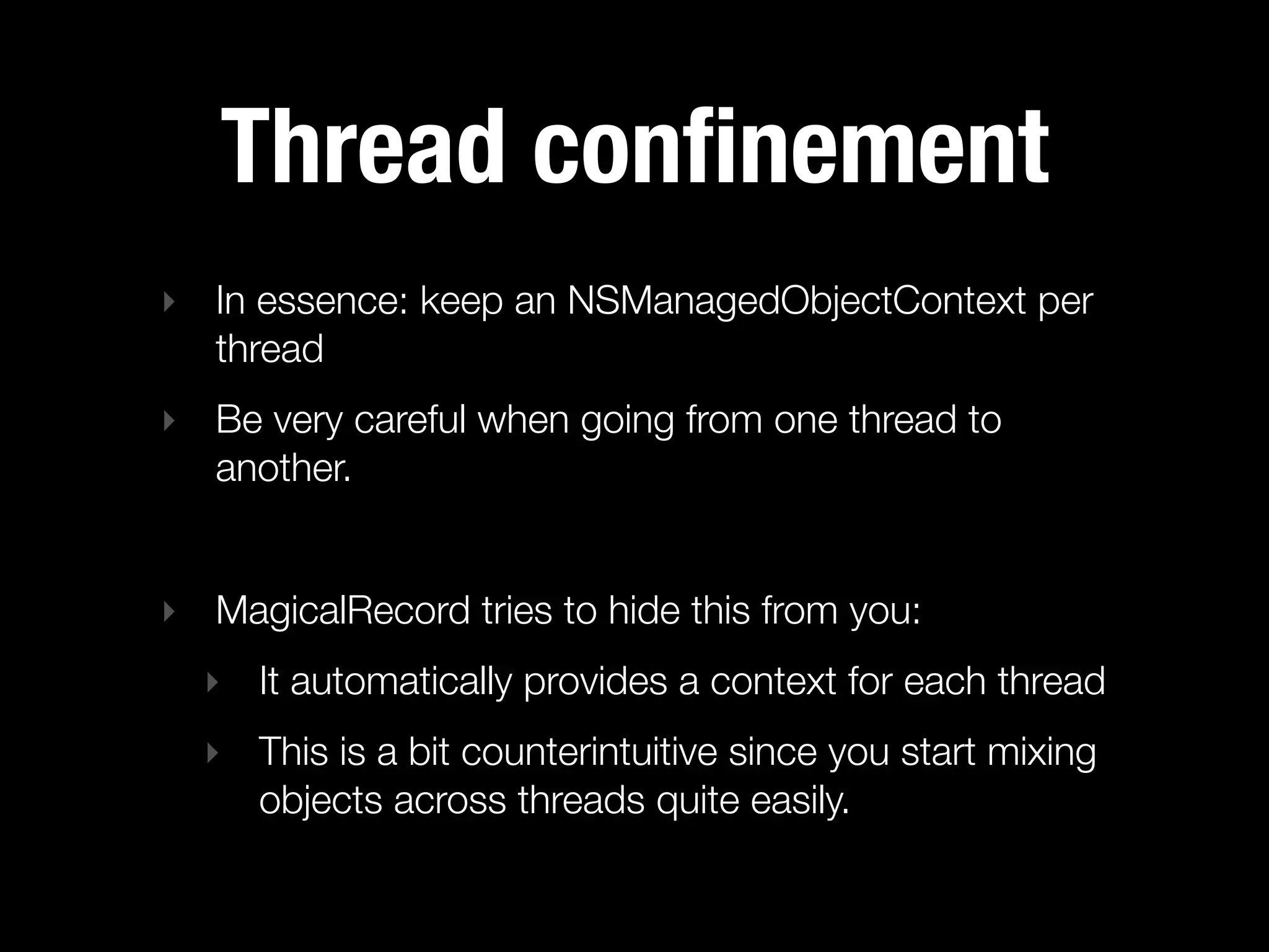 Thread conﬁnement
‣ In essence: keep an NSManagedObjectContext per
  thread
‣ Be very careful when going from one thread to
  another.


‣ MagicalRecord tries to hide this from you:
  ‣ It automatically provides a context for each thread
  ‣ This is a bit counterintuitive since you start mixing
    objects across threads quite easily.
 