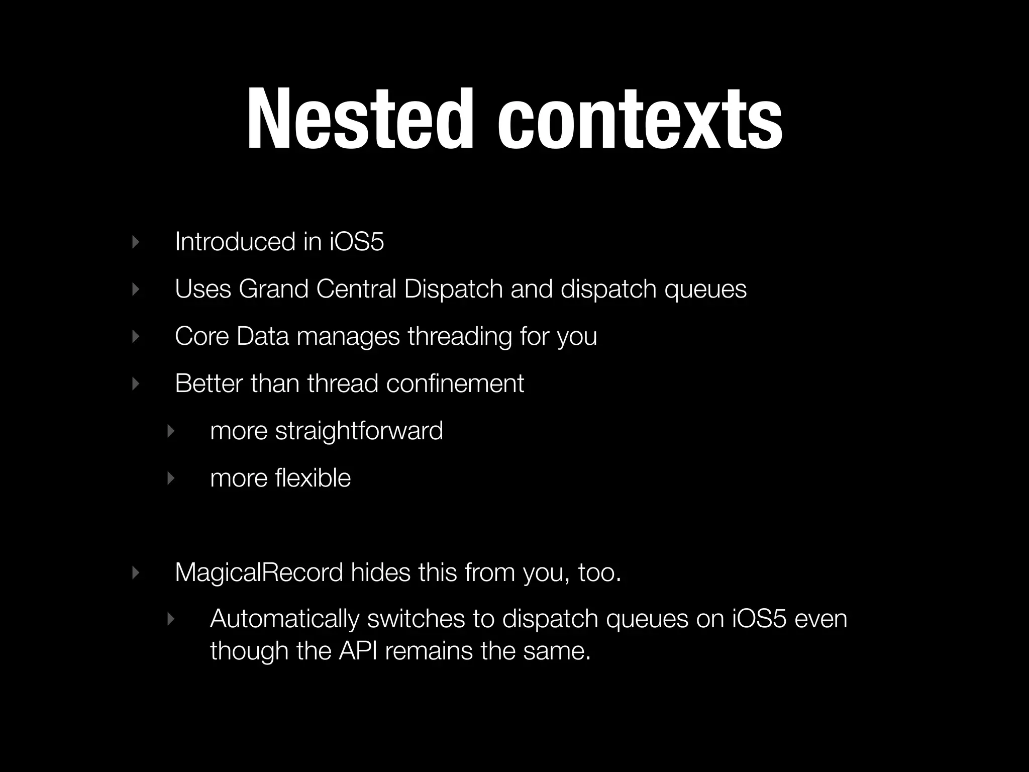 Nested contexts
‣   Introduced in iOS5
‣   Uses Grand Central Dispatch and dispatch queues
‣   Core Data manages threading for you
‣   Better than thread conﬁnement
    ‣   more straightforward
    ‣   more ﬂexible


‣   MagicalRecord hides this from you, too.
    ‣   Automatically switches to dispatch queues on iOS5 even
        though the API remains the same.
 