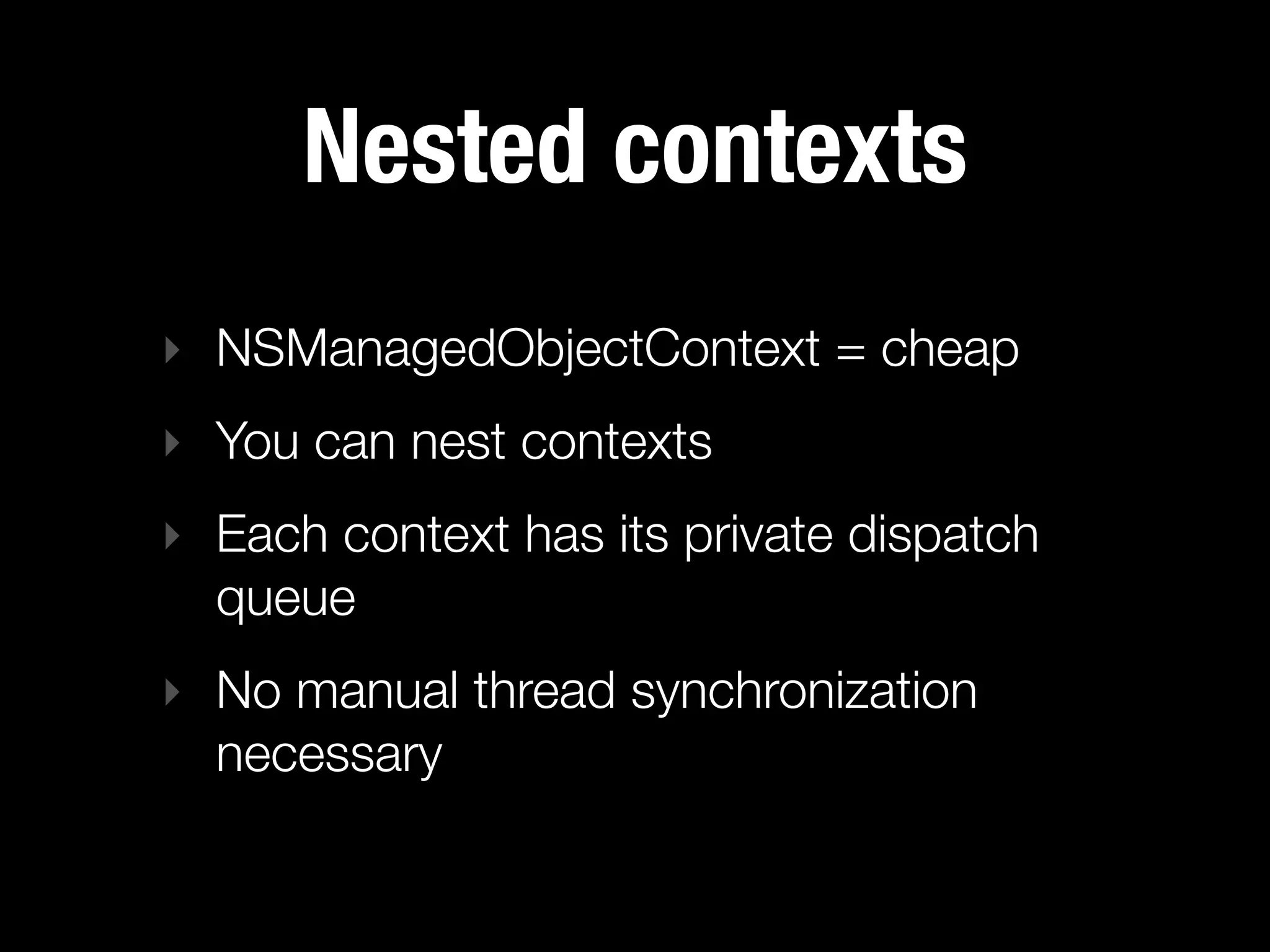 Nested contexts
‣ NSManagedObjectContext = cheap
‣ You can nest contexts
‣ Each context has its private dispatch
  queue
‣ No manual thread synchronization
  necessary
 