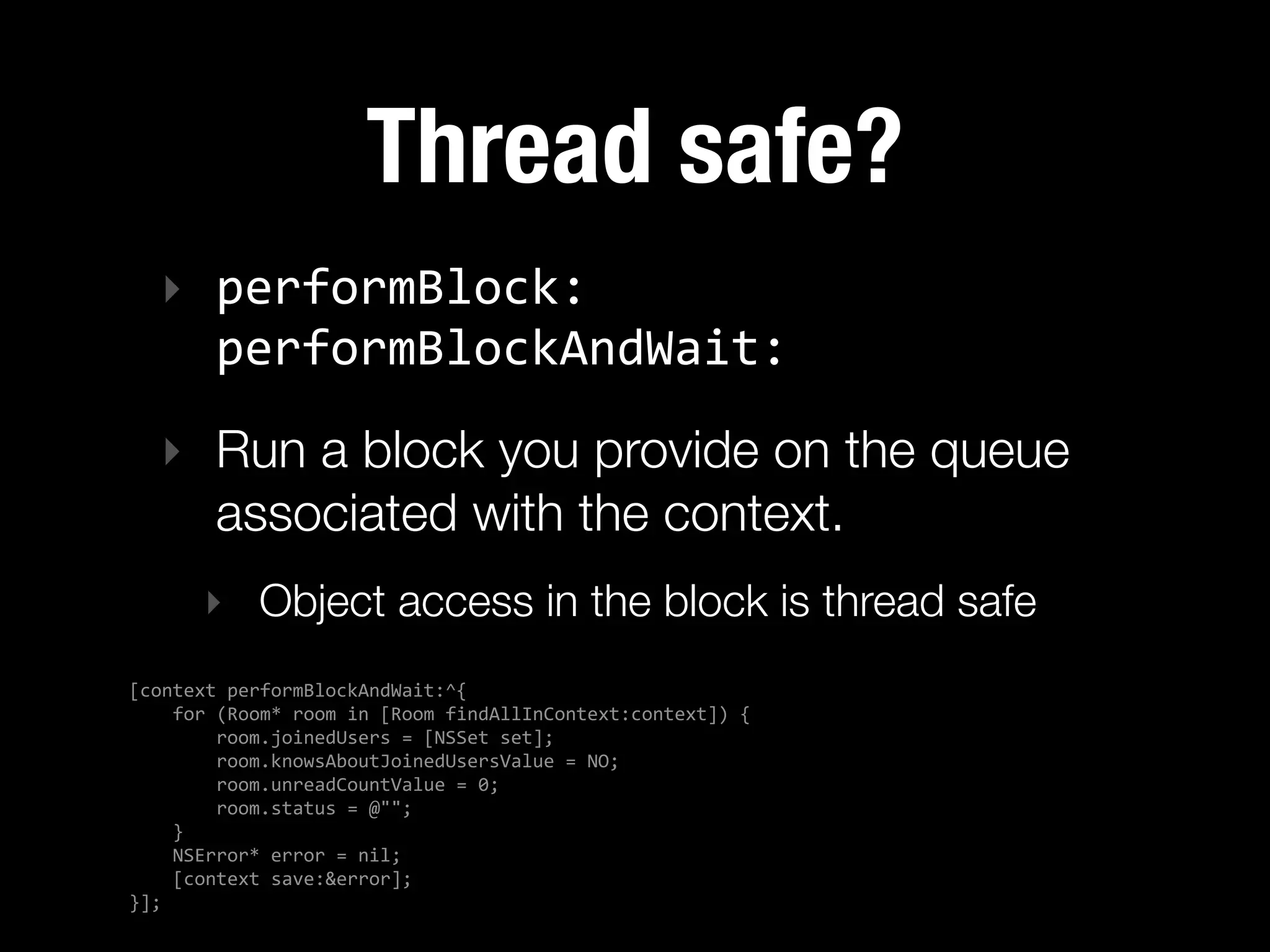 Thread safe?
   ‣ performBlock:   
     performBlockAndWait:
   ‣ Run a block you provide on the queue
     associated with the context.
        ‣ Object access in the block is thread safe
[context  performBlockAndWait:^{
        for  (Room*  room  in  [Room  findAllInContext:context])  {
                room.joinedUsers  =  [NSSet  set];
                room.knowsAboutJoinedUsersValue  =  NO;
                room.unreadCountValue  =  0;
                room.status  =  @"";
        }
        NSError*  error  =  nil;
        [context  save:&error];
}];
 