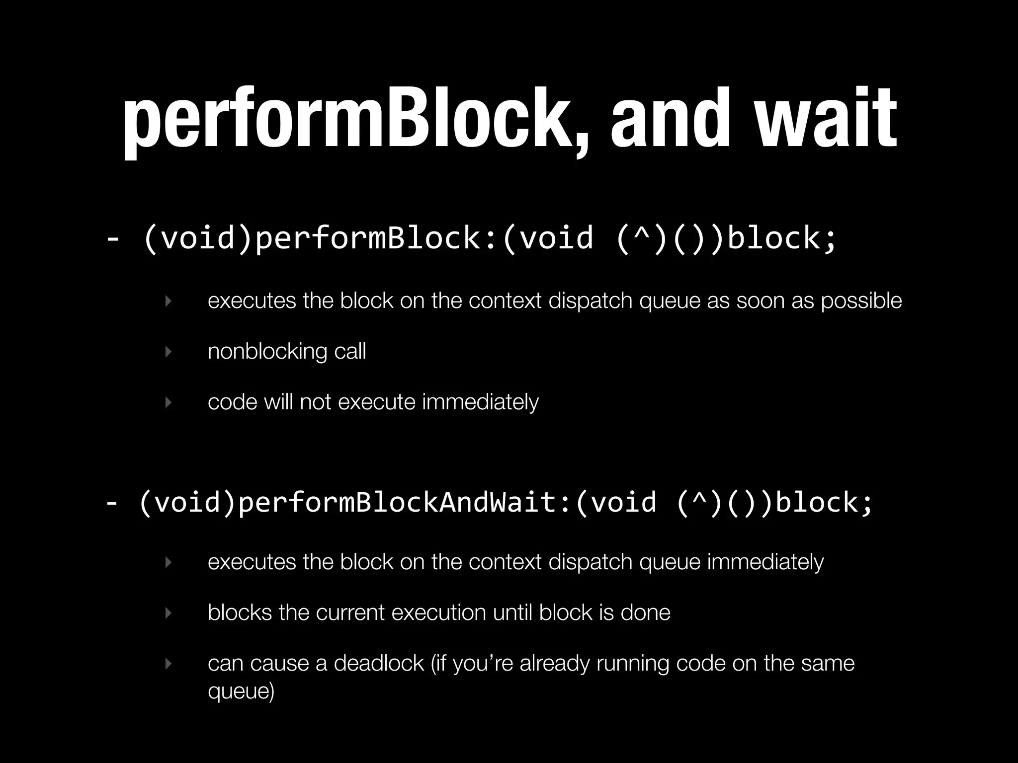 performBlock, and wait
-­‐  (void)performBlock:(void  (^)())block;
   ‣   executes the block on the context dispatch queue as soon as possible

   ‣   nonblocking call

   ‣   code will not execute immediately



-­‐  (void)performBlockAndWait:(void  (^)())block;
   ‣   executes the block on the context dispatch queue immediately

   ‣   blocks the current execution until block is done

   ‣   can cause a deadlock (if you’re already running code on the same
       queue)
 