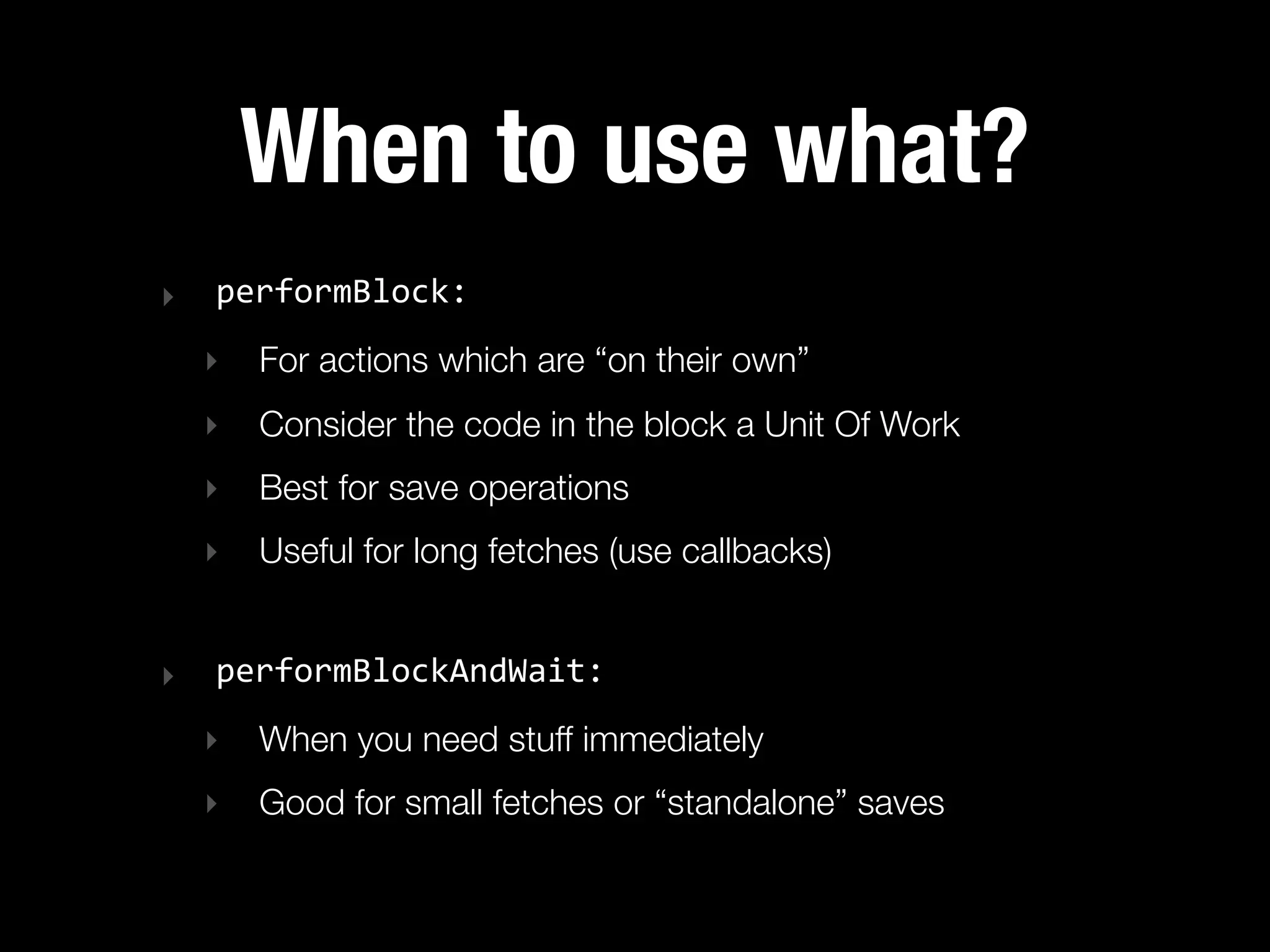When to use what?
‣   performBlock:
    ‣   For actions which are “on their own”
    ‣   Consider the code in the block a Unit Of Work
    ‣   Best for save operations
    ‣   Useful for long fetches (use callbacks)


‣   performBlockAndWait:
    ‣   When you need stuff immediately
    ‣   Good for small fetches or “standalone” saves
 