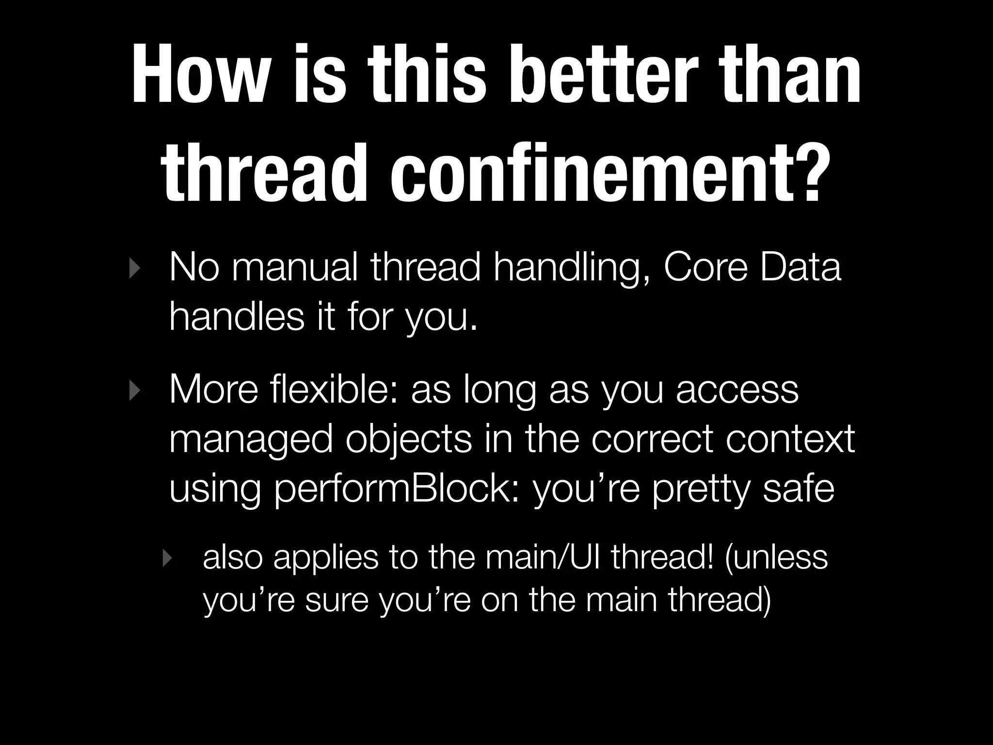 How is this better than
 thread conﬁnement?
‣ No manual thread handling, Core Data
  handles it for you.
‣ More ﬂexible: as long as you access
  managed objects in the correct context
  using performBlock: you’re pretty safe
 ‣ also applies to the main/UI thread! (unless
   you’re sure you’re on the main thread)
 