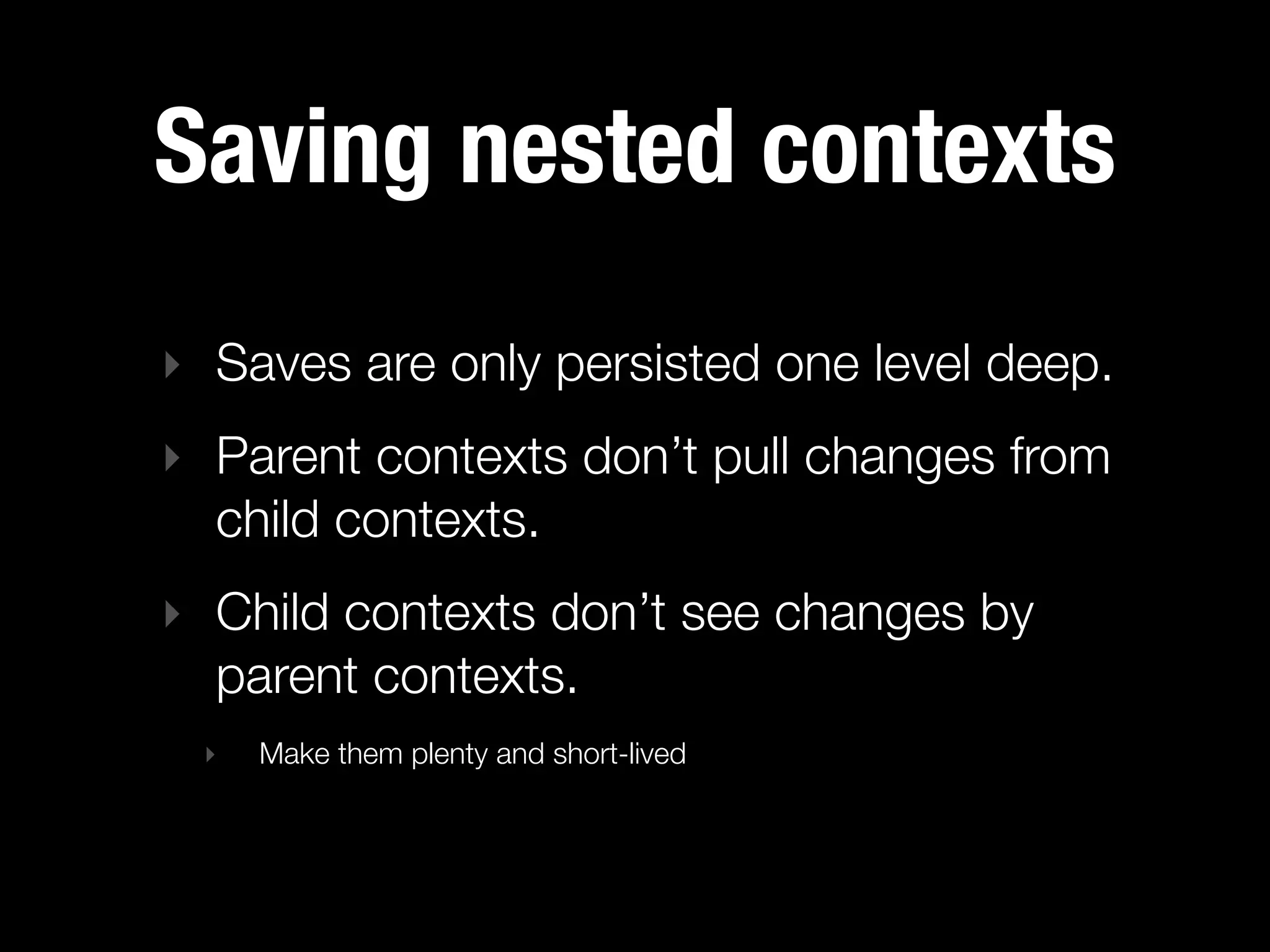 Saving nested contexts
‣ Saves are only persisted one level deep.
‣ Parent contexts don’t pull changes from
  child contexts.
‣ Child contexts don’t see changes by
  parent contexts.
 ‣   Make them plenty and short-lived
 