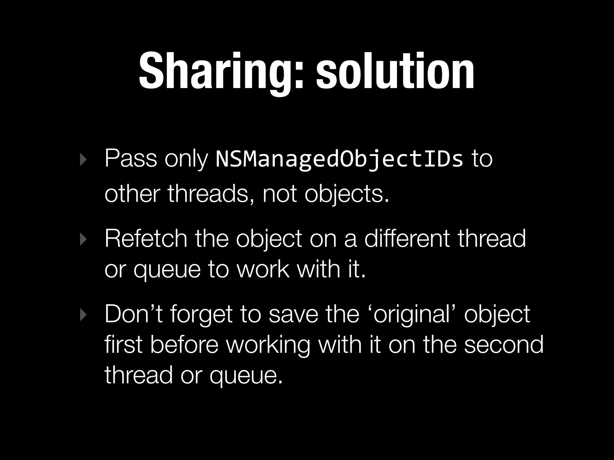 Sharing: solution
‣ Pass only NSManagedObjectIDs to
  other threads, not objects.
‣ Refetch the object on a different thread
  or queue to work with it.
‣ Don’t forget to save the ‘original’ object
  ﬁrst before working with it on the second
  thread or queue.
 