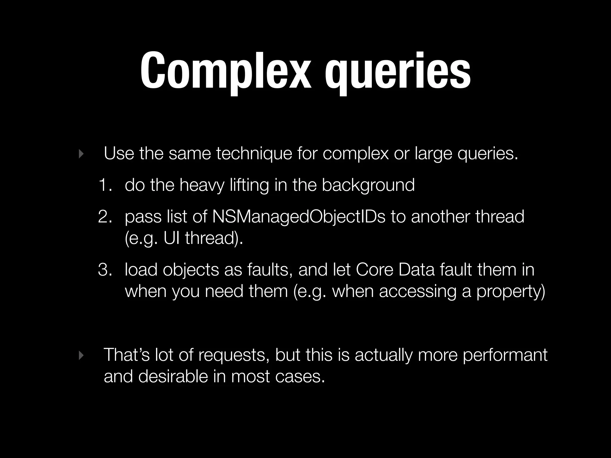 Complex queries
‣   Use the same technique for complex or large queries.
    1. do the heavy lifting in the background
    2. pass list of NSManagedObjectIDs to another thread
       (e.g. UI thread).
    3. load objects as faults, and let Core Data fault them in
       when you need them (e.g. when accessing a property)


‣   That’s lot of requests, but this is actually more performant
    and desirable in most cases.
 