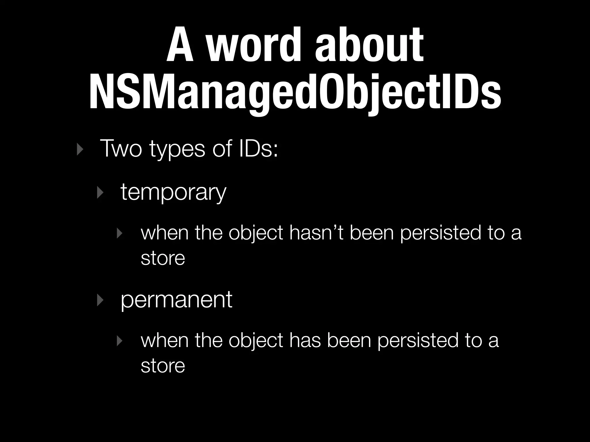 A word about
 NSManagedObjectIDs
‣ Two types of IDs:
 ‣ temporary
   ‣ when the object hasn’t been persisted to a
     store

 ‣ permanent
   ‣ when the object has been persisted to a
     store
 