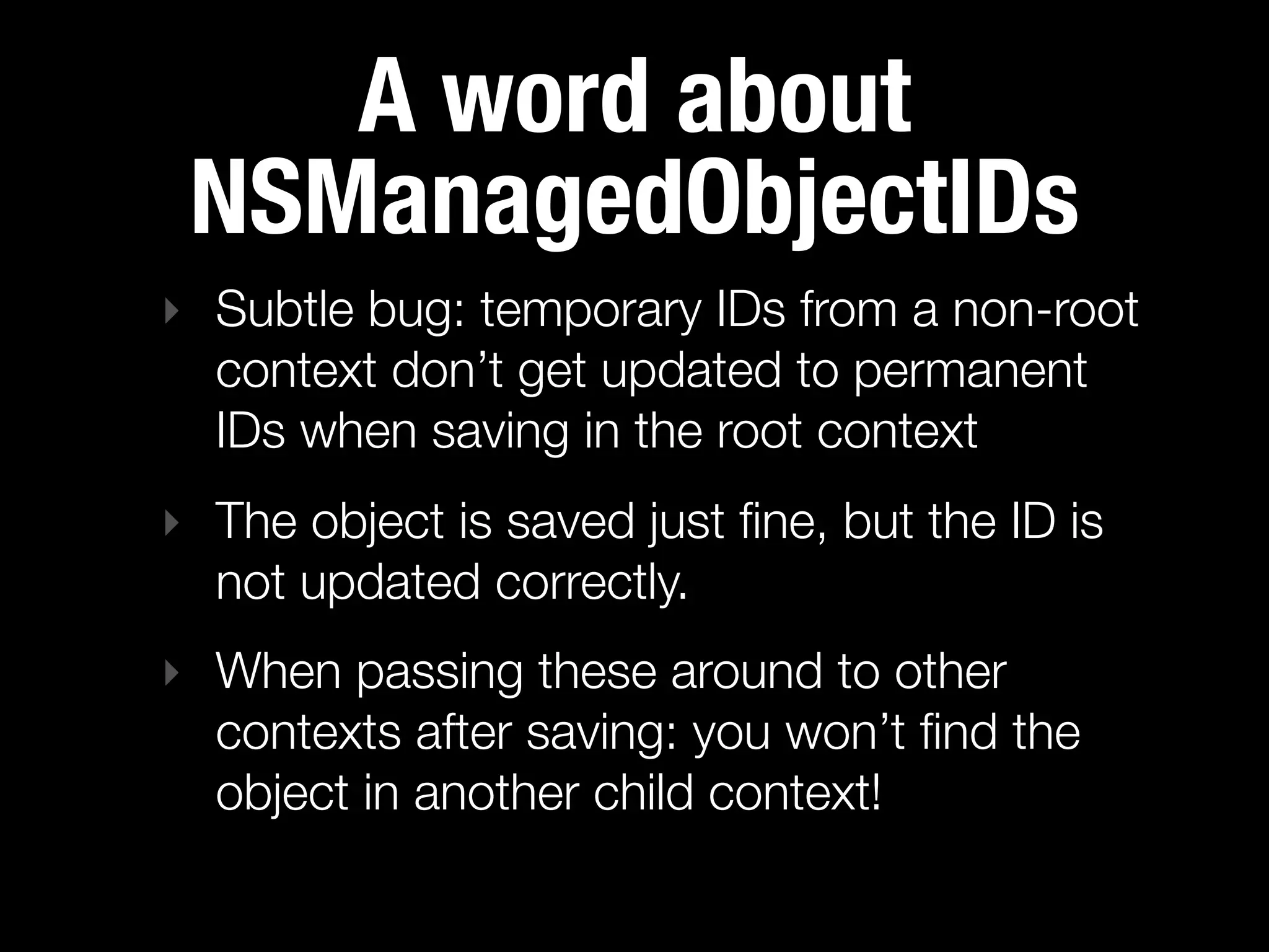 A word about
 NSManagedObjectIDs
‣ Subtle bug: temporary IDs from a non-root
  context don’t get updated to permanent
  IDs when saving in the root context
‣ The object is saved just ﬁne, but the ID is
  not updated correctly.
‣ When passing these around to other
  contexts after saving: you won’t ﬁnd the
  object in another child context!
 