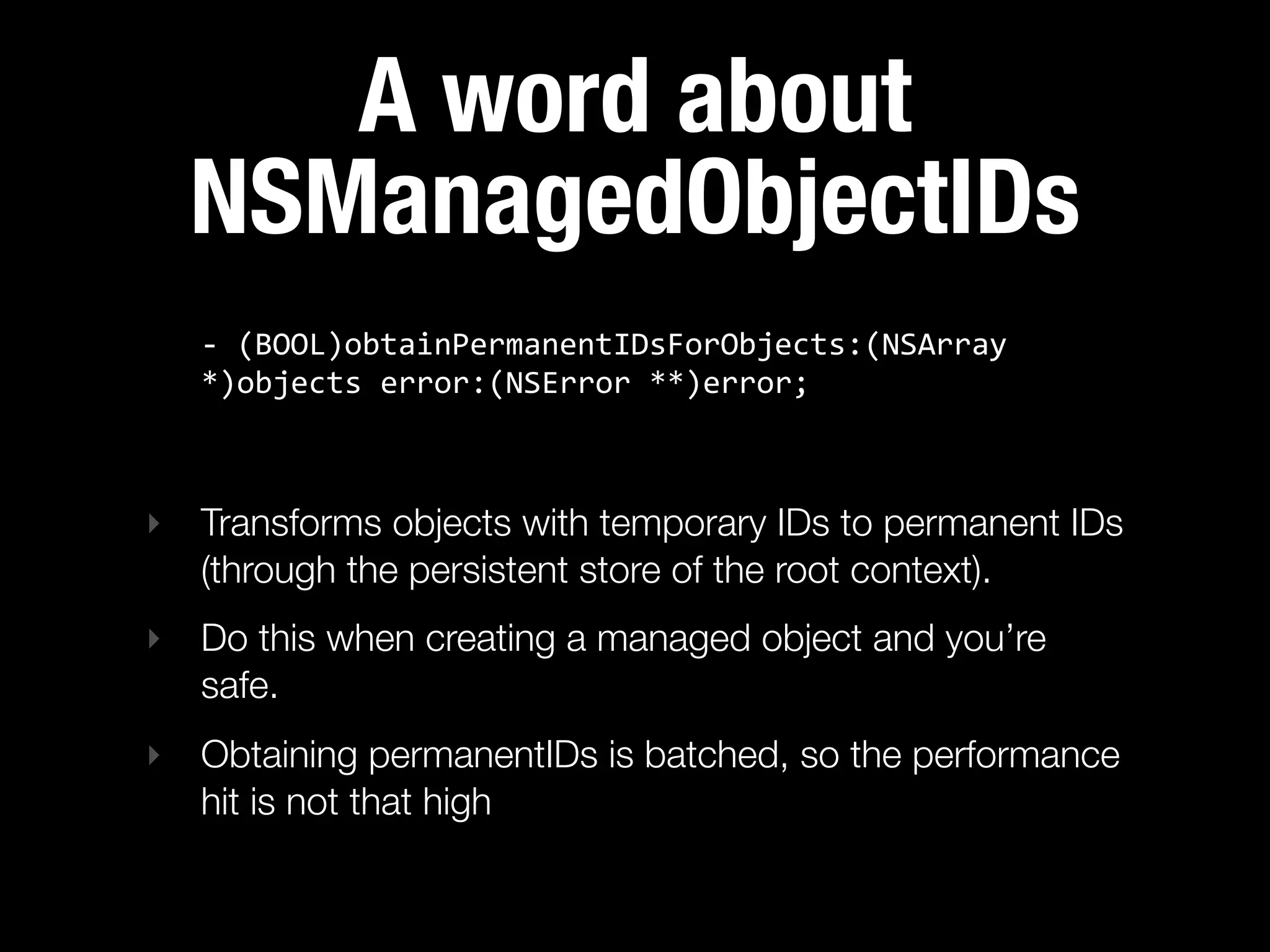 A word about
  NSManagedObjectIDs
   -­‐  (BOOL)obtainPermanentIDsForObjects:(NSArray  
   *)objects  error:(NSError  **)error;



‣ Transforms objects with temporary IDs to permanent IDs
  (through the persistent store of the root context).
‣ Do this when creating a managed object and you’re
  safe.
‣ Obtaining permanentIDs is batched, so the performance
  hit is not that high
 