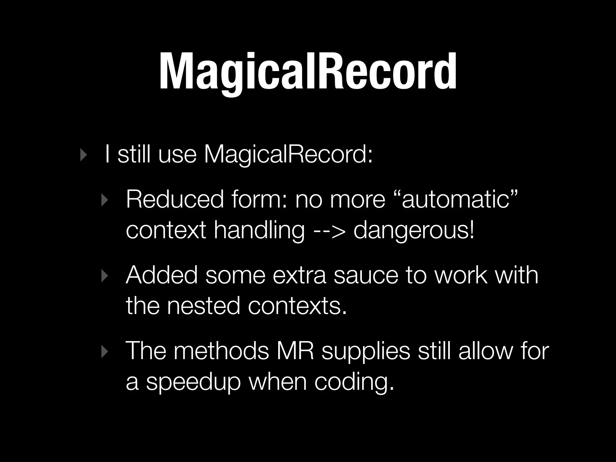 MagicalRecord
‣ I still use MagicalRecord:
 ‣ Reduced form: no more “automatic”
   context handling --> dangerous!
 ‣ Added some extra sauce to work with
   the nested contexts.
 ‣ The methods MR supplies still allow for
   a speedup when coding.
 