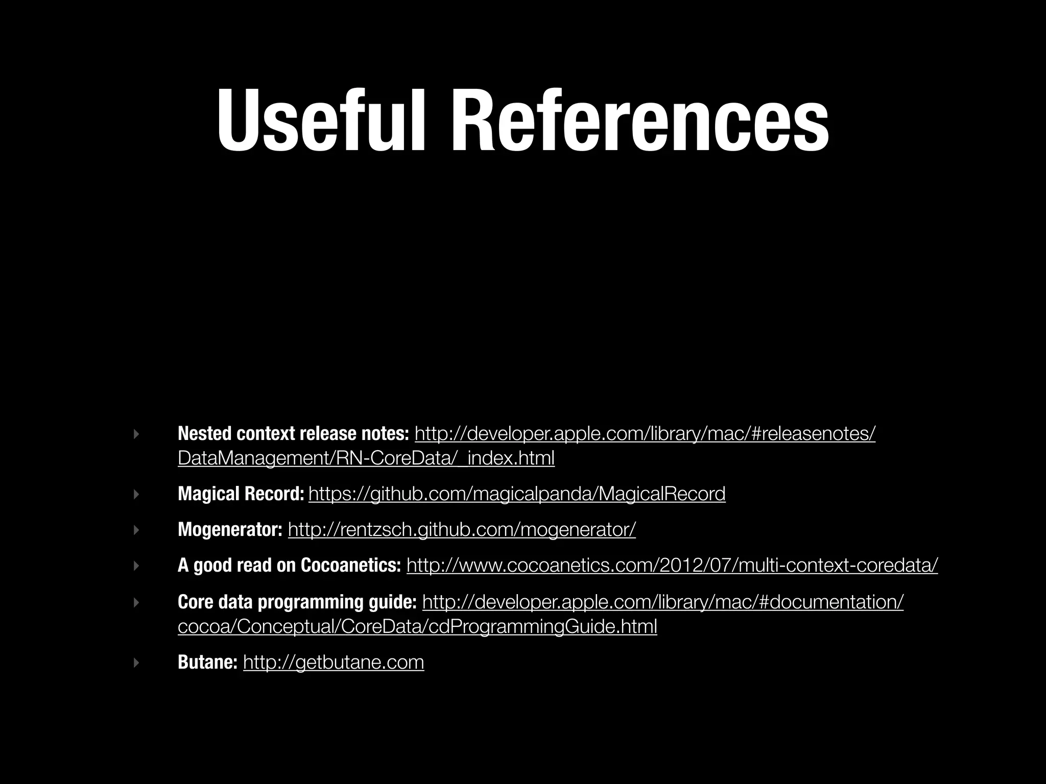 Useful References


‣   Nested context release notes: http://developer.apple.com/library/mac/#releasenotes/
    DataManagement/RN-CoreData/_index.html
‣   Magical Record: https://github.com/magicalpanda/MagicalRecord
‣   Mogenerator: http://rentzsch.github.com/mogenerator/
‣   A good read on Cocoanetics: http://www.cocoanetics.com/2012/07/multi-context-coredata/
‣   Core data programming guide: http://developer.apple.com/library/mac/#documentation/
    cocoa/Conceptual/CoreData/cdProgrammingGuide.html
‣   Butane: http://getbutane.com
 