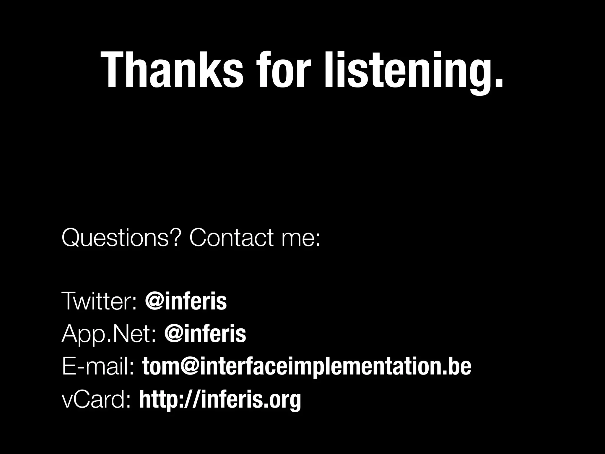Thanks for listening.


Questions? Contact me:

Twitter: @inferis
App.Net: @inferis
E-mail: tom@interfaceimplementation.be
vCard: http://inferis.org
 