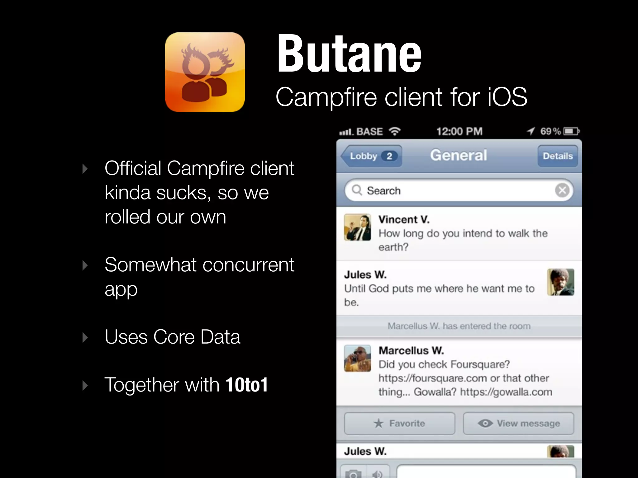 Butane
                        Campﬁre client for iOS

‣ Ofﬁcial Campﬁre client
  kinda sucks, so we
  rolled our own

‣ Somewhat concurrent
  app

‣ Uses Core Data

‣ Together with 10to1
 