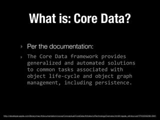 What is: Core Data?
                ‣ Per the documentation:
                ‣ The  Core  Data  framework  provides  
                  generalized  and  automated  solutions  
                  to  common  tasks  associated  with  
                  object  life-­‐cycle  and  object  graph  
                  management,  including  persistence.




http://developer.apple.com/library/mac/#documentation/cocoa/Conceptual/CoreData/Articles/cdTechnologyOverview.html#//apple_ref/doc/uid/TP40009296-SW1
 