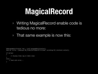 MagicalRecord
           ‣ Writing MagicalRecord enable code is
             tedious no more:
           ‣ That same example is now this:


NSManagedObjectContext  *moc  =  [self  managedObjectContext];
NSArray  *array  =  [Employee  MR_findAllSortedBy:@"firstname"  ascending:YES  inContext:context];

if  (array)
{
           //  display  items  (eg  in  table  view)
}
else  {
        //  Deal  with  error...
}
 