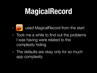 MagicalRecord
‣      used MagicalRecord from the start
‣ Took me a while to ﬁnd out the problems
  I was having were related to the
  complexity hiding
‣ The defaults are okay only for so much
  app complexity
 