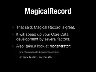 MagicalRecord
‣ That said: Magical Record is great.
‣ It will speed up your Core Data
  development by several factors.
‣ Also: take a look at mogenerator:
 ‣   http://rentzsch.github.com/mogenerator/

 ‣   or: brew  install  mogenerator
 