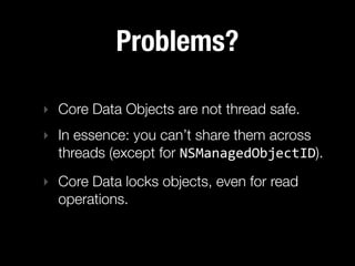 Problems?

‣ Core Data Objects are not thread safe.
‣ In essence: you can’t share them across
  threads (except for NSManagedObjectID).
‣ Core Data locks objects, even for read
  operations.
 