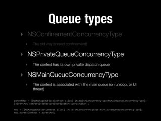 Queue types
    ‣ NSConﬁnementConcurrencyType
        ‣     The old way (thread conﬁnement)

    ‣ NSPrivateQueueConcurrencyType
        ‣     The context has its own private dispatch queue

    ‣ NSMainQueueConcurrencyType
        ‣     The context is associated with the main queue (or runloop, or UI
              thread)


parentMoc  =  [[NSManagedObjectContext  alloc]  initWithConcurrencyType:NSMainQueueConcurrencyType];
[parentMoc  setPersistentStoreCoordinator:coordinator];

moc  =  [[NSManagedObjectContext  alloc]  initWithConcurrencyType:NSPrivateQueueConcurrencyType];
moc.parentContext  =  parentMoc;
 