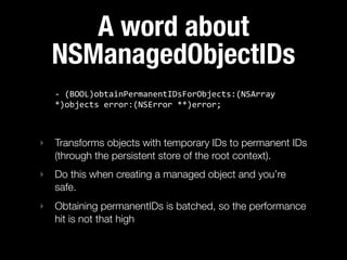 A word about
  NSManagedObjectIDs
   -­‐  (BOOL)obtainPermanentIDsForObjects:(NSArray  
   *)objects  error:(NSError  **)error;



‣ Transforms objects with temporary IDs to permanent IDs
  (through the persistent store of the root context).
‣ Do this when creating a managed object and you’re
  safe.
‣ Obtaining permanentIDs is batched, so the performance
  hit is not that high
 