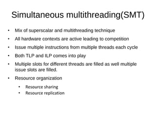 Simultaneous multithreading(SMT)
• Mix of superscalar and multithreading technique
• All hardware contexts are active leading to competition
• Issue multiple instructions from multiple threads each cycle
• Both TLP and ILP comes into play
• Multiple slots for different threads are filled as well multiple
issue slots are filled.
• Resource organization
• Resource sharing
• Resource replication
 