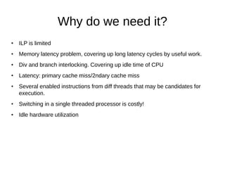 Why do we need it?
• ILP is limited
• Memory latency problem, covering up long latency cycles by useful work.
• Div and branch interlocking. Covering up idle time of CPU
• Latency: primary cache miss/2ndary cache miss
• Several enabled instructions from diff threads that may be candidates for
execution.
• Switching in a single threaded processor is costly!
• Idle hardware utilization
 