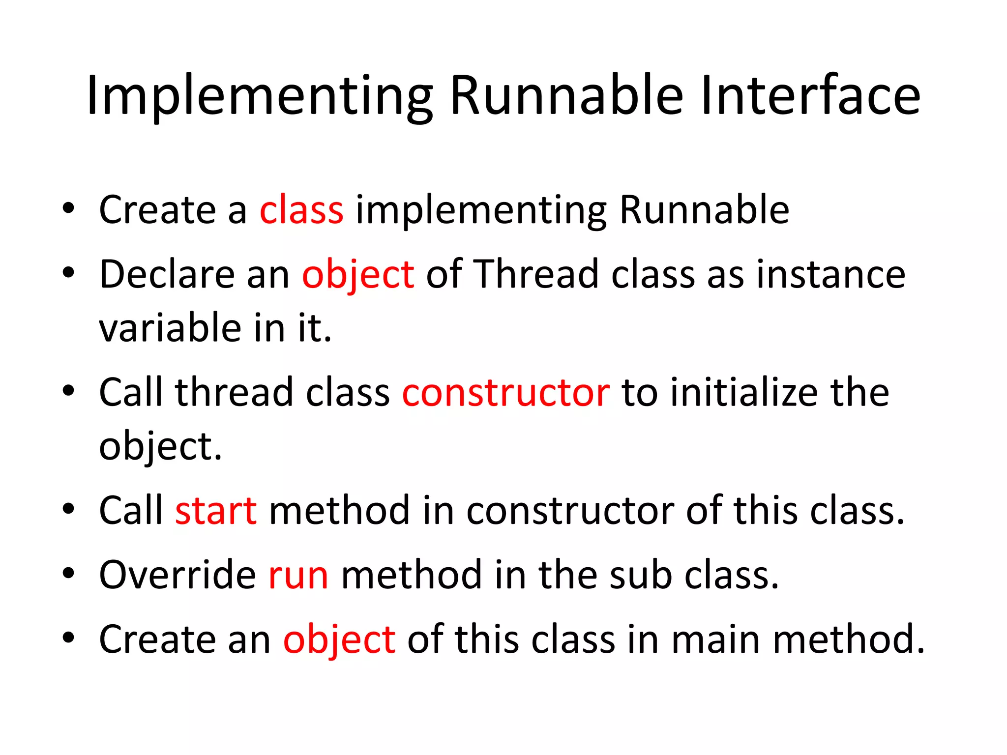Implementing Runnable Interface
• Create a class implementing Runnable
• Declare an object of Thread class as instance
variable in it.
• Call thread class constructor to initialize the
object.
• Call start method in constructor of this class.
• Override run method in the sub class.
• Create an object of this class in main method.

 