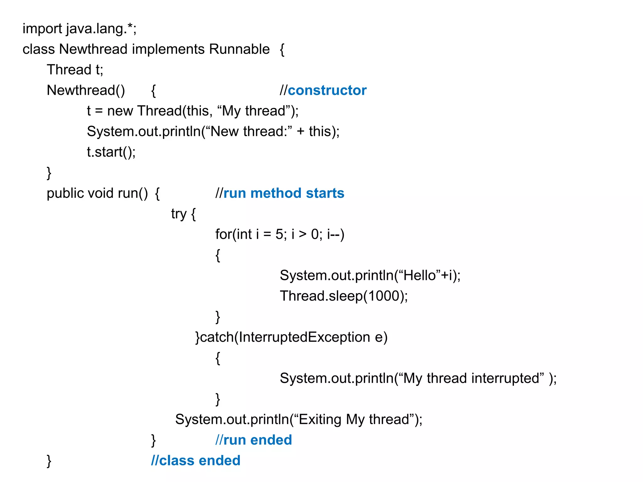import java.lang.*;
class Newthread implements Runnable {
Thread t;
Newthread()
{
//constructor
t = new Thread(this, “My thread”);
System.out.println(“New thread:” + this);
t.start();
}
public void run() {
//run method starts
try {
for(int i = 5; i > 0; i--)
{
System.out.println(“Hello”+i);
Thread.sleep(1000);
}
}catch(InterruptedException e)
{
System.out.println(“My thread interrupted” );
}
System.out.println(“Exiting My thread”);
}
//run ended
}
//class ended

 