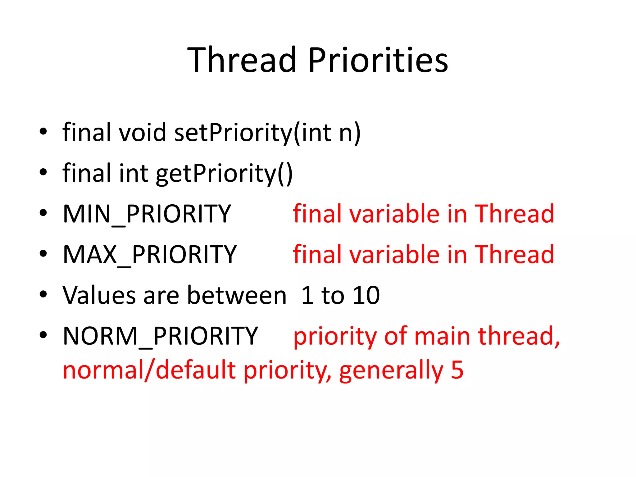 Thread Priorities
•
•
•
•
•
•

final void setPriority(int n)
final int getPriority()
MIN_PRIORITY
final variable in Thread
MAX_PRIORITY
final variable in Thread
Values are between 1 to 10
NORM_PRIORITY priority of main thread,
normal/default priority, generally 5

 