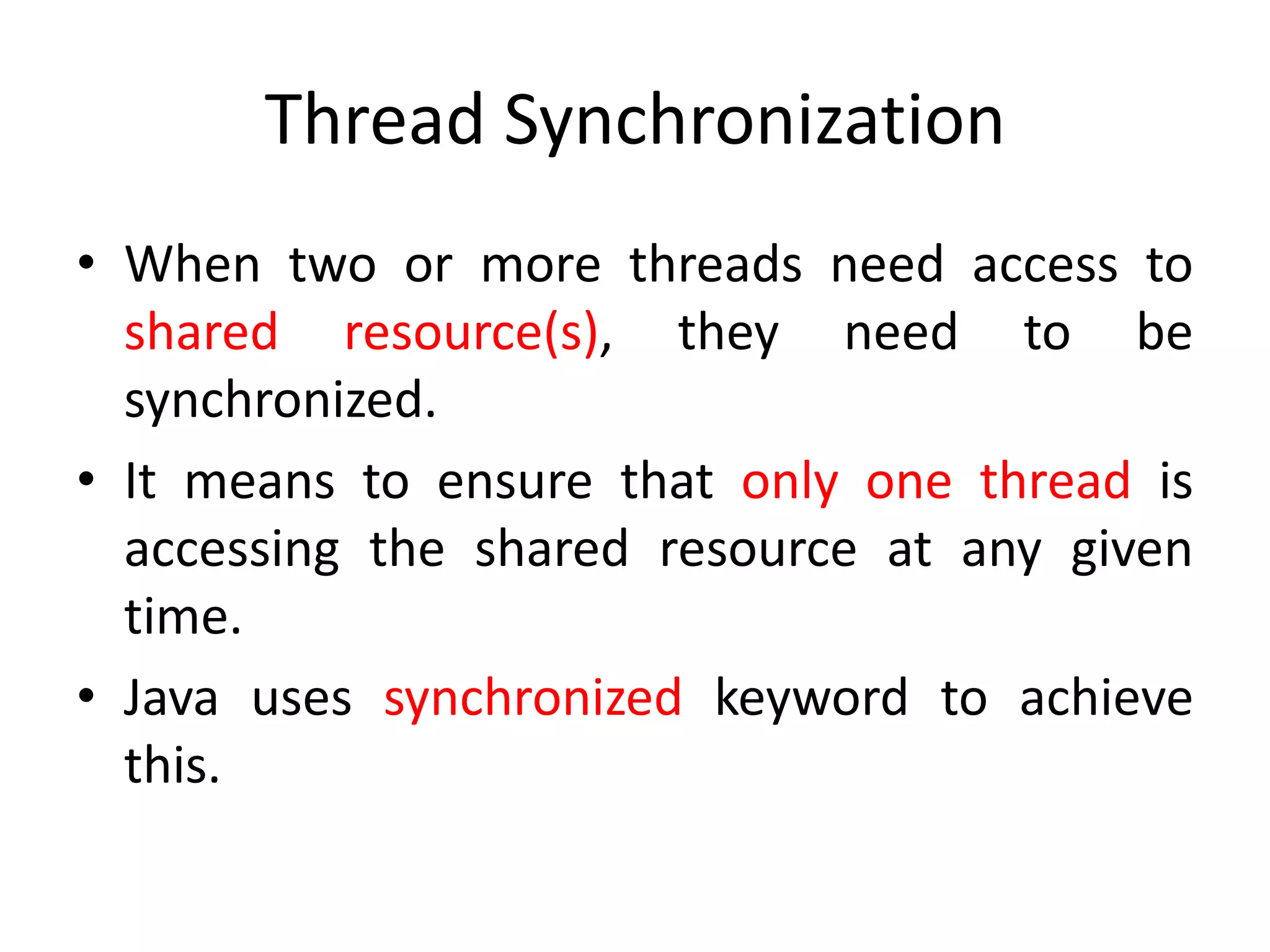 Thread Synchronization
• When two or more threads need access to
shared resource(s), they need to be
synchronized.
• It means to ensure that only one thread is
accessing the shared resource at any given
time.
• Java uses synchronized keyword to achieve
this.

 