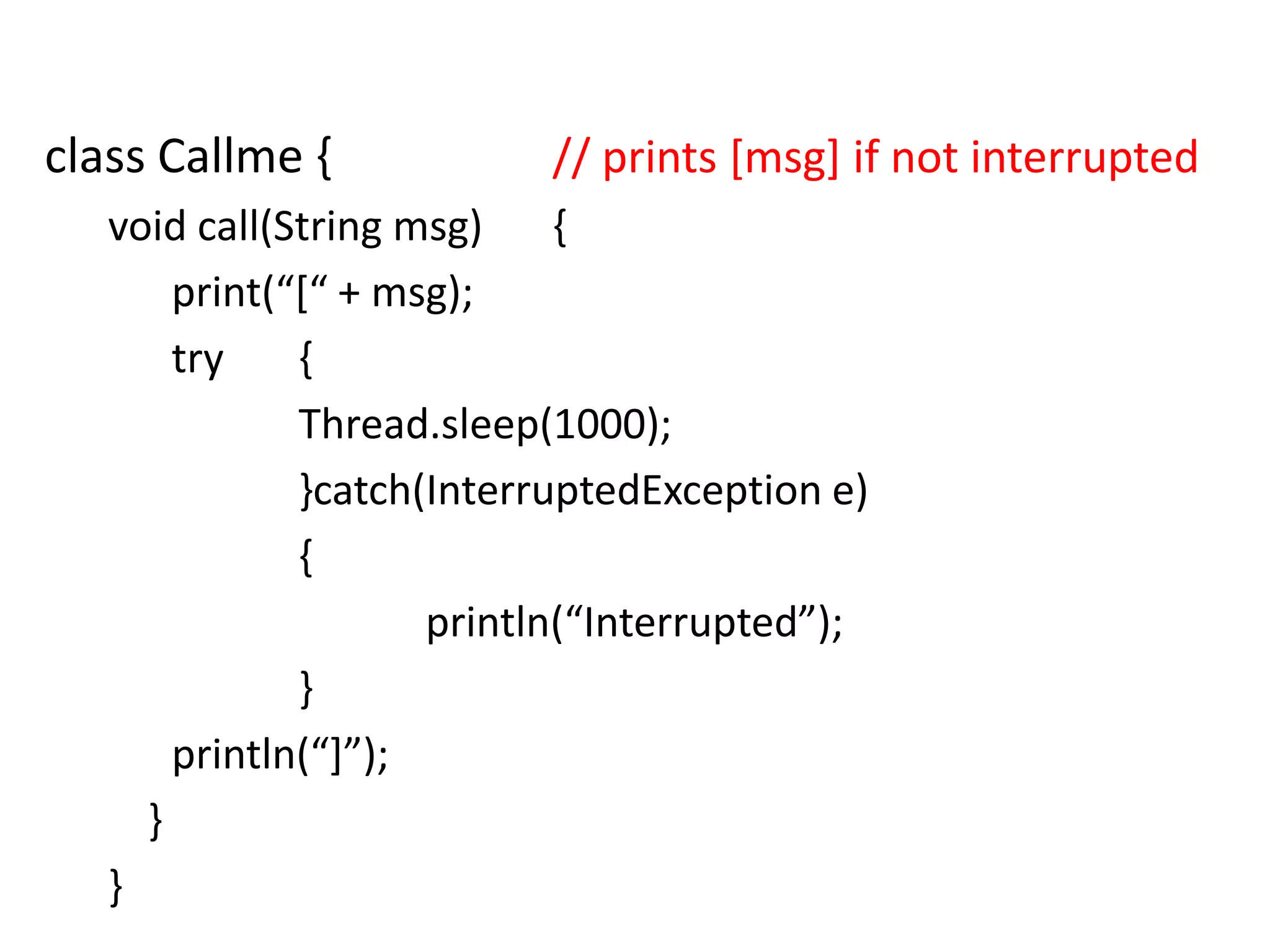 class Callme {

// prints [msg] if not interrupted

void call(String msg)
{
print(“*“ + msg);
try
{
Thread.sleep(1000);
}catch(InterruptedException e)
{
println(“Interrupted”);
}
println(“+”);
}
}

 