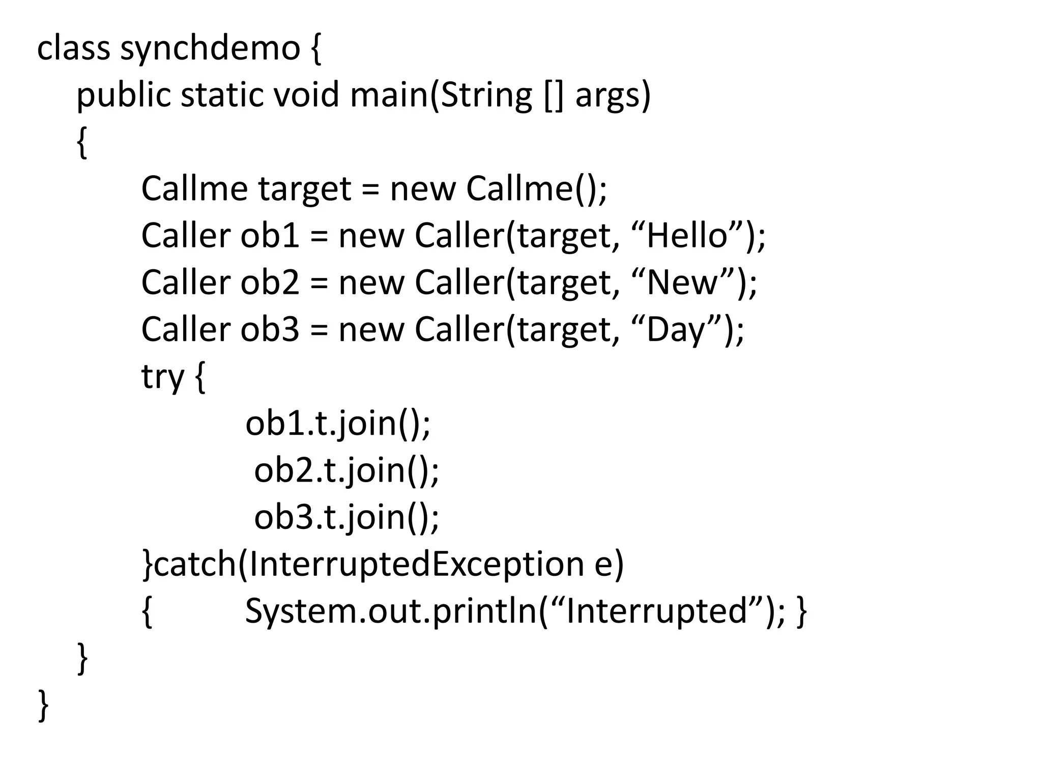 class synchdemo {
public static void main(String [] args)
{
Callme target = new Callme();
Caller ob1 = new Caller(target, “Hello”);
Caller ob2 = new Caller(target, “New”);
Caller ob3 = new Caller(target, “Day”);
try {
ob1.t.join();
ob2.t.join();
ob3.t.join();
}catch(InterruptedException e)
{
System.out.println(“Interrupted”); }
}
}

 