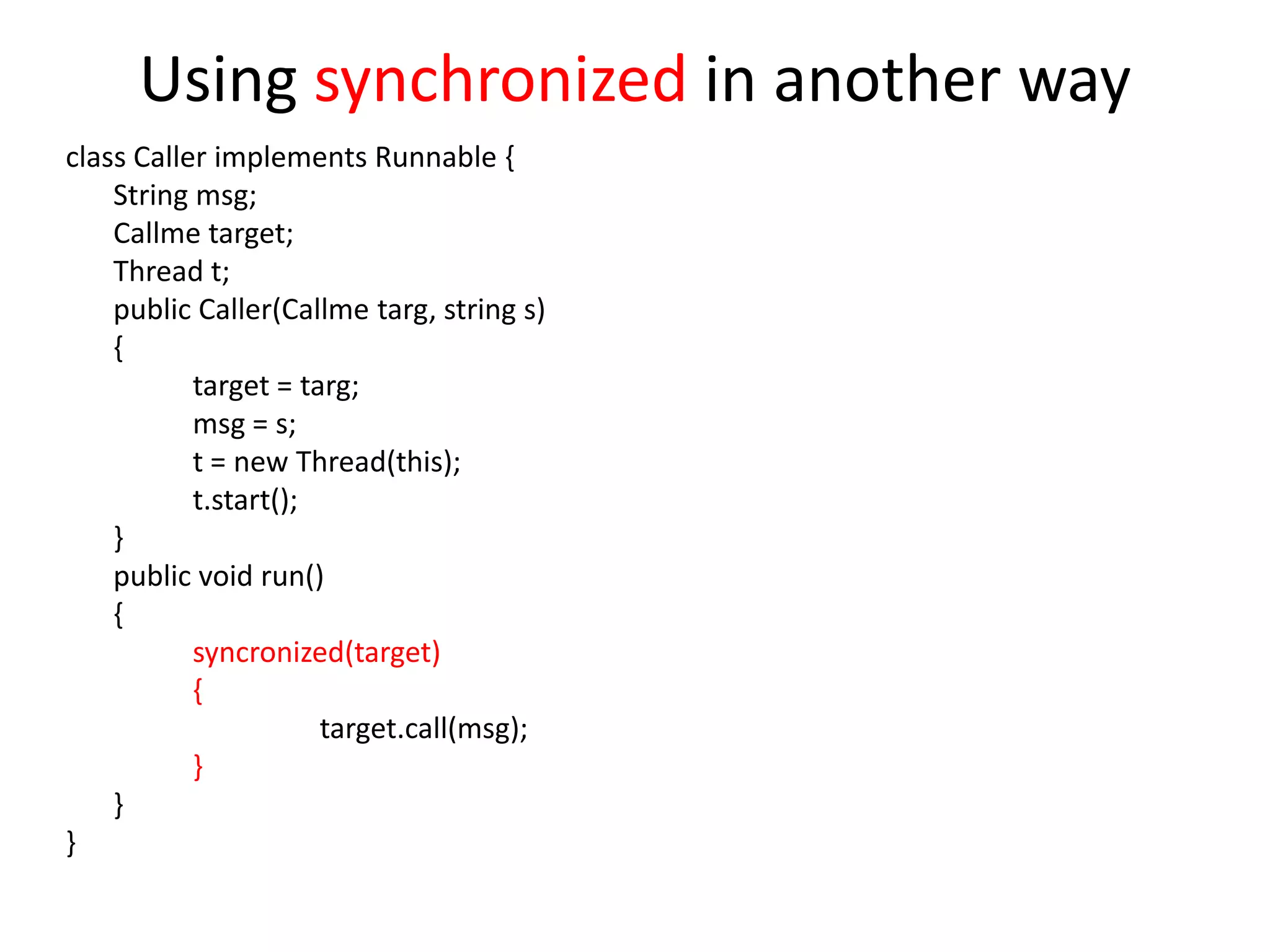 Using synchronized in another way
class Caller implements Runnable {
String msg;
Callme target;
Thread t;
public Caller(Callme targ, string s)
{
target = targ;
msg = s;
t = new Thread(this);
t.start();
}
public void run()
{
syncronized(target)
{
target.call(msg);
}
}
}

 