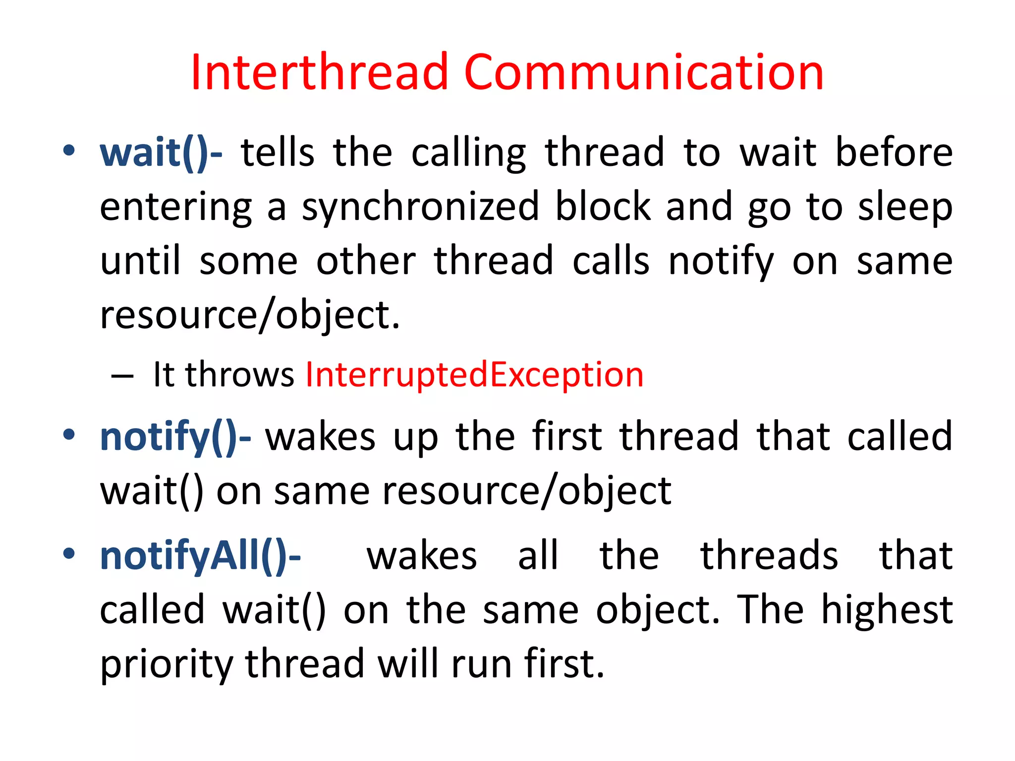 Interthread Communication
• wait()- tells the calling thread to wait before
entering a synchronized block and go to sleep
until some other thread calls notify on same
resource/object.
– It throws InterruptedException

• notify()- wakes up the first thread that called
wait() on same resource/object
• notifyAll()- wakes all the threads that
called wait() on the same object. The highest
priority thread will run first.

 
