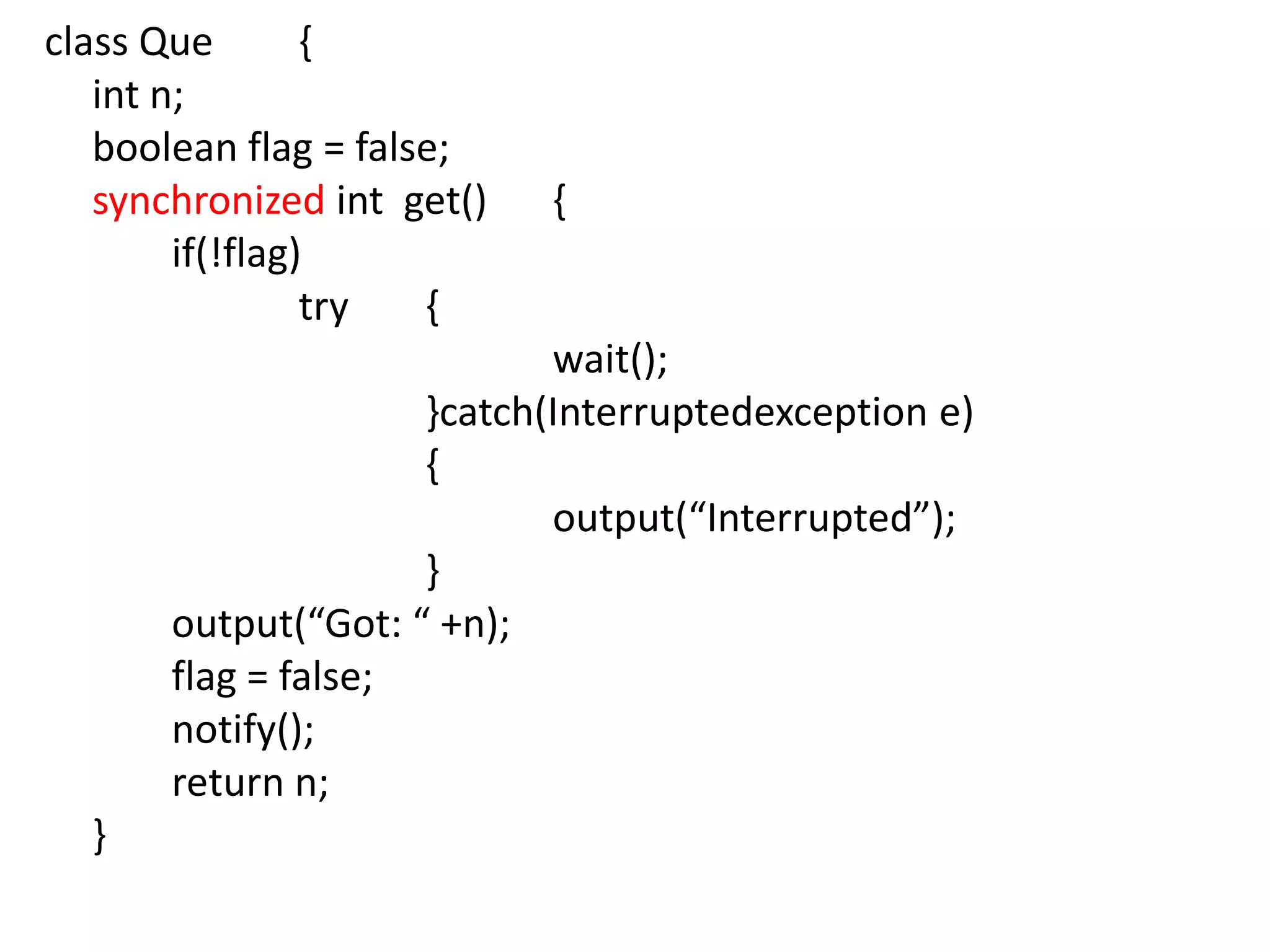 class Que
{
int n;
boolean flag = false;
synchronized int get()
if(!flag)
try
{

{

wait();
}catch(Interruptedexception e)
{
output(“Interrupted”);
}
output(“Got: “ +n);
flag = false;
notify();
return n;
}

 